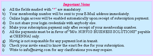 Text Box: Important NotesAll the fields marked with ‘*’ are mandatory.Your membership number will be sent to your E-Mail address immediately.Online login access will be enabled automatically upon receipt of subscription payment.Do not share your login credentials with anybody else.Make your subscription payment only after receipt of your membership number.All the payments must be in favor of “M/s. NIRVIG BUSINESS SOLUTIONS” payable at CHENNAI only.Nirvig is not responsible for any payment lost in transit.Check your invite email to know the exact fee due for your subscription.Write to info@nirvig.com for any clarifications you may require.